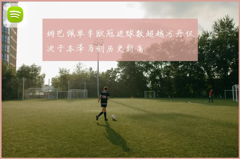 姆巴佩单季欧冠进球数超越方丹仅次于本泽马创历史新高