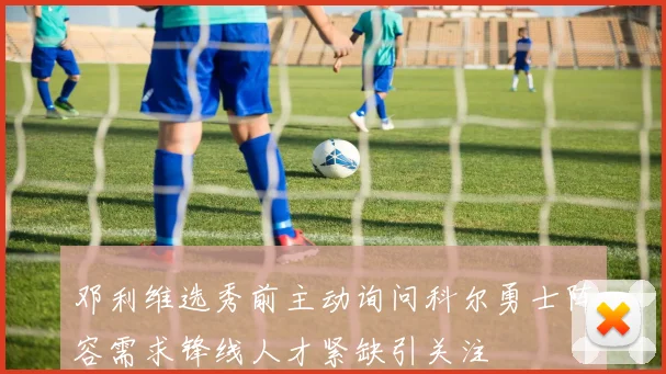 邓利维选秀前主动询问科尔勇士阵容需求锋线人才紧缺引关注