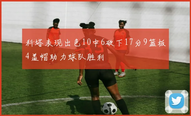 科塔表现出色10中6砍下17分9篮板4盖帽助力球队胜利