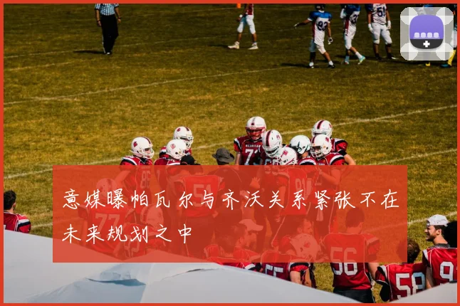 意媒曝帕瓦尔与齐沃关系紧张不在未来规划之中