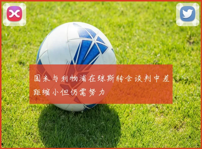 国米与利物浦在琼斯转会谈判中差距缩小但仍需努力