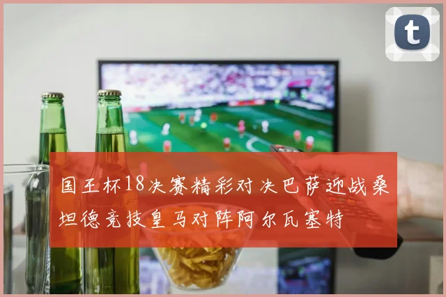 国王杯18决赛精彩对决巴萨迎战桑坦德竞技皇马对阵阿尔瓦塞特