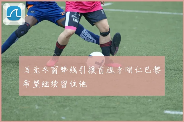 马竞冬窗锋线引援首选李刚仁巴黎希望继续留住他