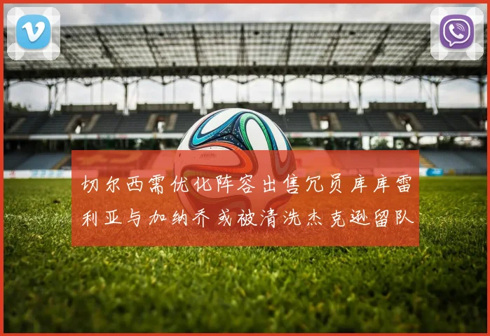 切尔西需优化阵容出售冗员库库雷利亚与加纳乔或被清洗杰克逊留队