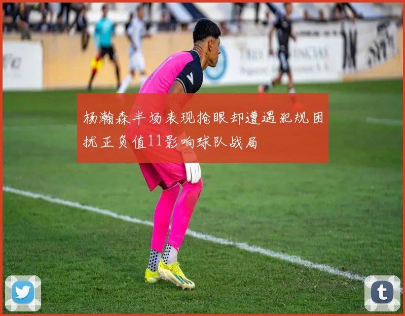 杨瀚森半场表现抢眼却遭遇犯规困扰正负值11影响球队战局