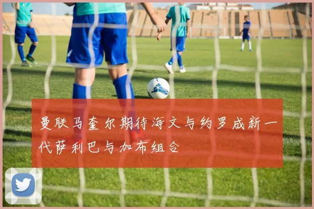曼联马奎尔期待海文与约罗成新一代萨利巴与加布组合