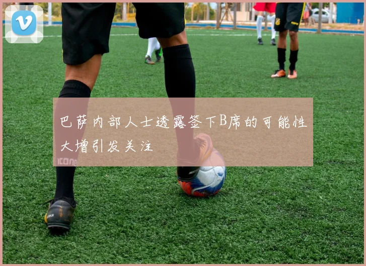巴萨内部人士透露签下B席的可能性大增引发关注