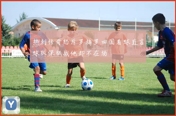 热刺传奇怒斥罗梅罗回国看球直言球队保级战他却不在场