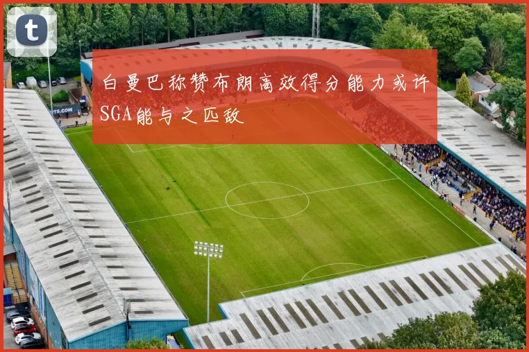 白曼巴称赞布朗高效得分能力或许SGA能与之匹敌