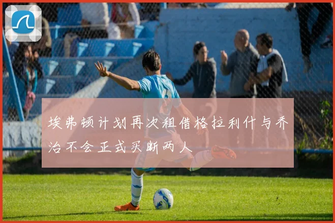 埃弗顿计划再次租借格拉利什与乔治不会正式买断两人