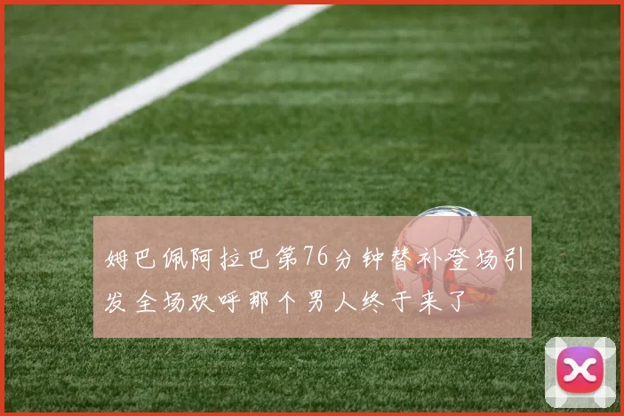 姆巴佩阿拉巴第76分钟替补登场引发全场欢呼那个男人终于来了