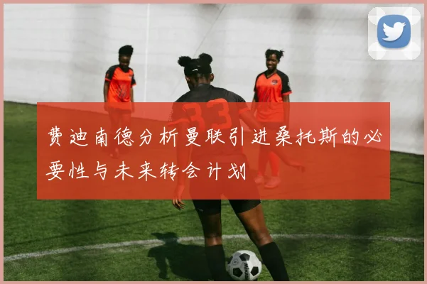 费迪南德分析曼联引进桑托斯的必要性与未来转会计划