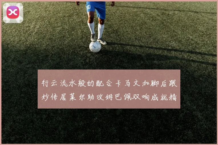 行云流水般的配合卡马文加脚后跟妙传居莱尔助攻姆巴佩双响成就精彩瞬间