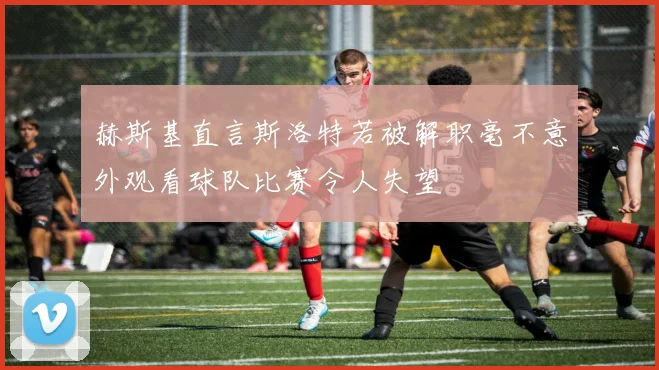 赫斯基直言斯洛特若被解职毫不意外观看球队比赛令人失望