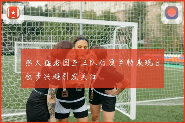 热火猛龙国王三队对莫兰特表现出初步兴趣引发关注