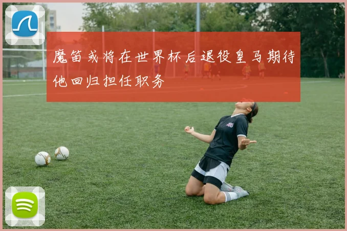 魔笛或将在世界杯后退役皇马期待他回归担任职务
