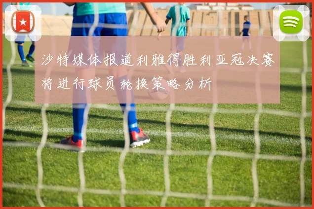 沙特媒体报道利雅得胜利亚冠决赛将进行球员轮换策略分析