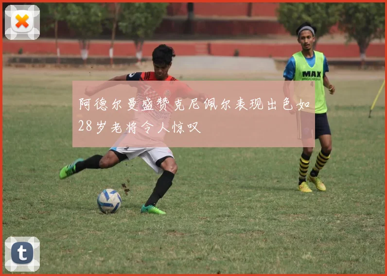 阿德尔曼盛赞克尼佩尔表现出色如28岁老将令人惊叹