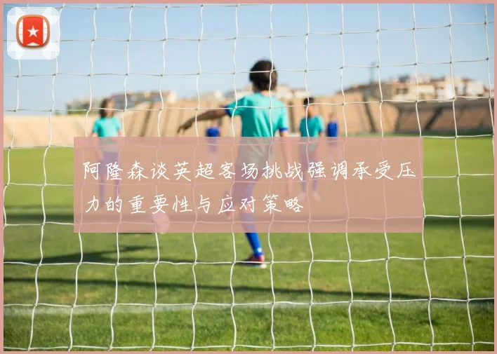 阿隆森谈英超客场挑战强调承受压力的重要性与应对策略