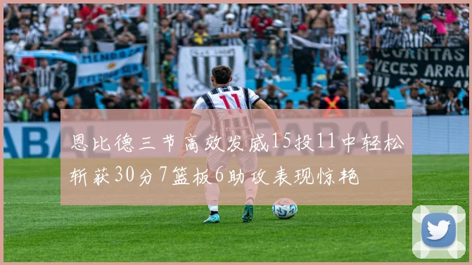 恩比德三节高效发威15投11中轻松斩获30分7篮板6助攻表现惊艳