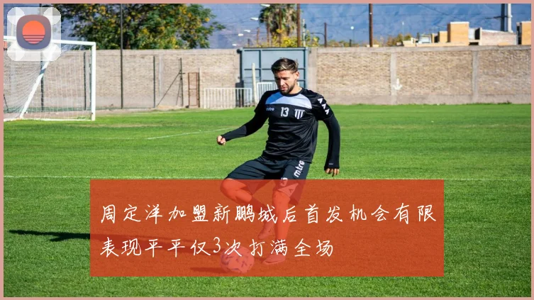 周定洋加盟新鹏城后首发机会有限表现平平仅3次打满全场