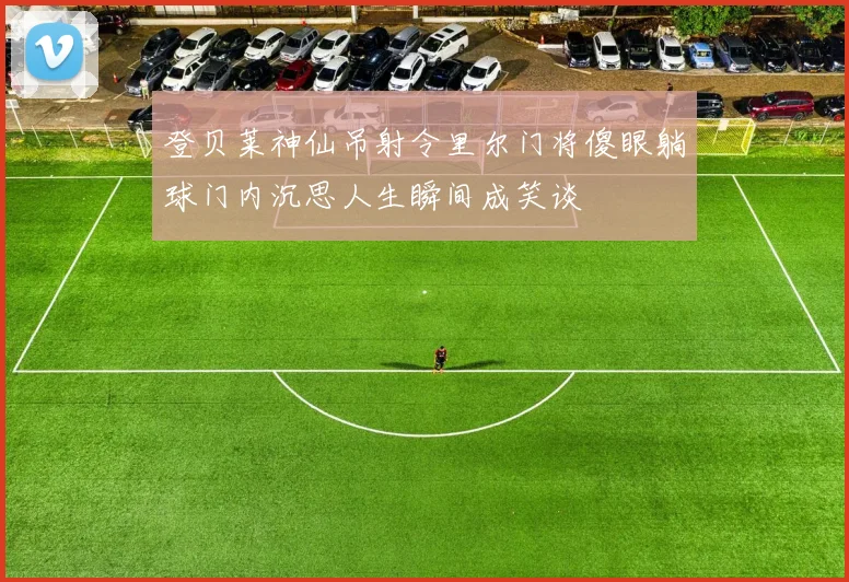 登贝莱神仙吊射令里尔门将傻眼躺球门内沉思人生瞬间成笑谈