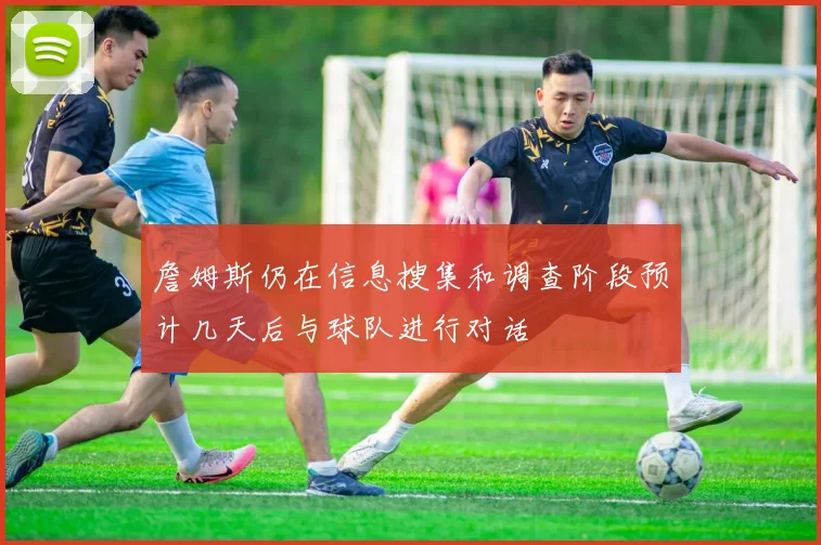 詹姆斯仍在信息搜集和调查阶段预计几天后与球队进行对话